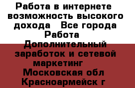 Работа в интернете, возможность высокого дохода - Все города Работа » Дополнительный заработок и сетевой маркетинг   . Московская обл.,Красноармейск г.